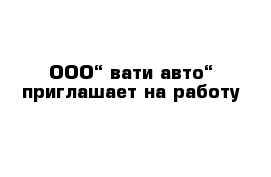        ООО“ вати-авто“ приглашает на работу